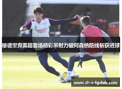 穆德里克英超客场精彩吊射力破阿森纳防线斩获进球
