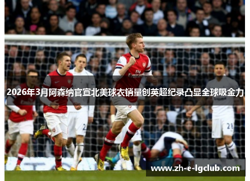 2026年3月阿森纳官宣北美球衣销量创英超纪录凸显全球吸金力 2026年3月阿森纳官宣北美球衣销量创英超纪录凸显全球吸金力